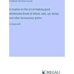 A treatise on the art of making good wholesome bread of wheat, oats, rye, barley