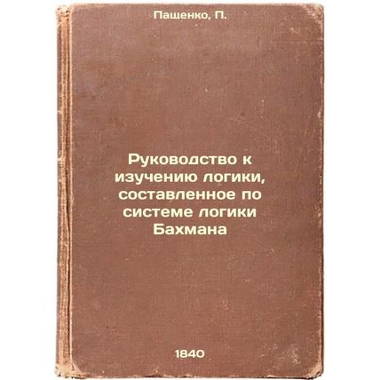 Rukovodstvo k izucheniyu logiki, sostavlennoe po sisteme logiki Bakhmana. In ...