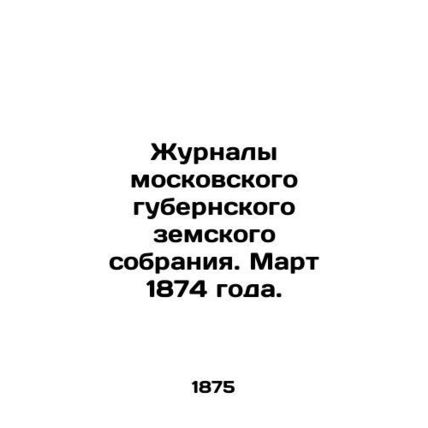 Magazines of the Moscow Provincial Assembly. March 1874. /Zhurnaly moskovskogo g