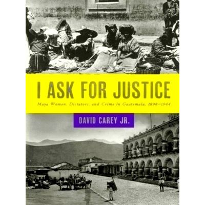 I Ask for Justice - Maya Women, Dictators, and Crime in Guatemala, 1898 1944 by