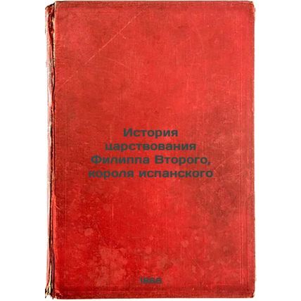 Istoriya tsarstvovaniya Filippa Vtorogo, korolya ispanskogo. In Russian /The ...