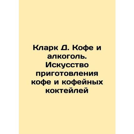 Clark D. Coffee and Alcohol: The Art of Coffee and Coffee Cocktails In Russian