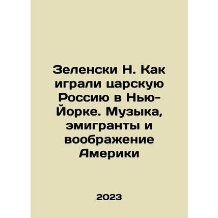 Zelensky N. How Czarist Russia Played in New York: Music, Emigrants, and America