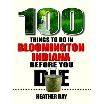 100 Things to Do in Bloomington, Indiana, Before You Die by Heather Ray