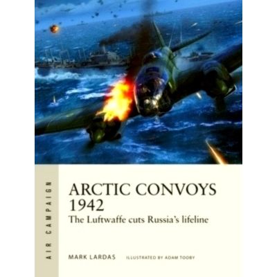 Arctic Convoys 1942 - The Luftwaffe Cuts Russia's Lifeline by Mark Lardas