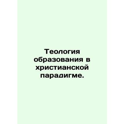 Theology of Education in the Christian Paradigm. In Russian /Teologiya obrazova