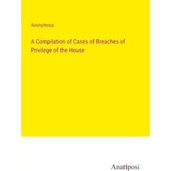A Compilation of Cases of Breaches of Privilege of the House