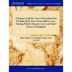 A Report of all the Cases Determined by Sir John Holt, Knt. from 1688 to 1710, D