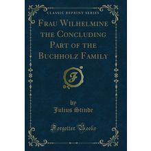 Frau Wilhelmine the Concluding Part of the Buchholz Family (Classic Reprint)