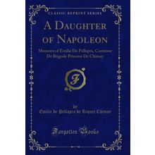 A Daughter of Napoleon: Memoirs of Emilie De Pellapra (Classic Reprint)