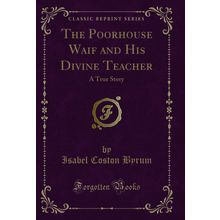 The Poorhouse Waif and His Divine Teacher: A True Story (Classic Reprint)