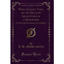 Whig Against Tory, or the Military Adventures of a Shoemaker (Classic Reprint)