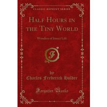 Half Hours in the Tiny World: Wonders of Insect Life (Classic Reprint)