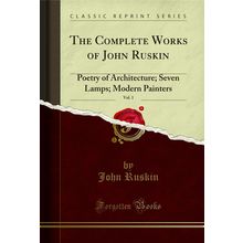 The Complete Works of John Ruskin, Vol. 1: Poetry of Architecture; Seven Lamps