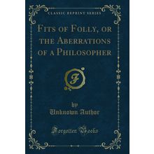 Fits of Folly, or the Aberrations of a Philosopher (Classic Reprint)