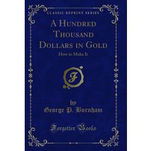 A Hundred Thousand Dollars in Gold: How to Make It (Classic Reprint)