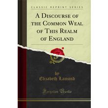 A Discourse of the Common Weal of This Realm of England (Classic Reprint)