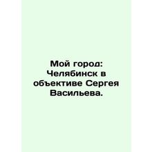 My city: Chelyabinsk in the lens of Sergei Vasilyev. In Russian /Moy gorod: Che