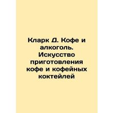 Clark D. Coffee and Alcohol: The Art of Coffee and Coffee Cocktails In Russian
