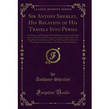 Sir Antony Sherley, His Relation of His Travels Into Persia (Classic Reprint)