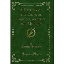 A History of the Cries of London, Ancient and Modern (Classic Reprint)