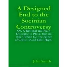 A Designed End to the Socinian Controversy: Or, a Rational and Plain Discourse t