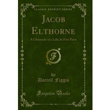 Jacob Elthorne: A Chronicle of a Life; In Five Parts (Classic Reprint)