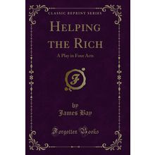 Helping the Rich: A Play in Four Acts (Classic Reprint)