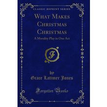 What Makes Christmas Christmas: A Morality Play in One Act (Classic Reprint)