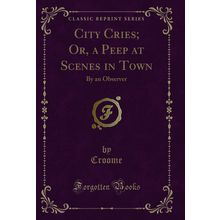 City Cries; Or, a Peep at Scenes in Town: By an Observer (Classic Reprint)