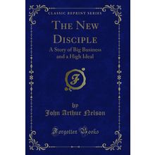 The New Disciple: A Story of Big Business and a High Ideal (Classic Reprint)