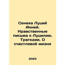 Seneca Lucius Anneus. Moral Letters to Lucilia. Tragedy. About a Happy Life In