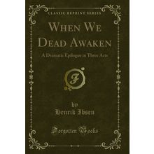 When We Dead Awaken: A Dramatic Epilogue in Three Acts (Classic Reprint)