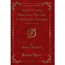 Alonzo and Melissa; Or the Unfeeling Father: An American Tale (Classic Reprint)