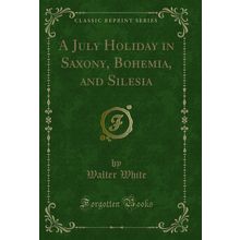 A July Holiday in Saxony, Bohemia, and Silesia (Classic Reprint)
