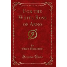 For the White Rose of Arno (Classic Reprint)