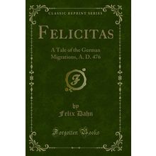 Felicitas: A Tale of the German Migrations, A. D. 476 (Classic Reprint)