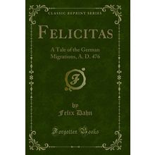 Felicitas: A Tale of the German Migrations, A. D. 476 (Classic Reprint)