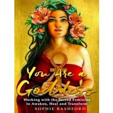 You Are A Goddess: Working With The Sacred Feminine To Awaken, Heal And Transfor