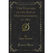 The Glaciers of the Alps,& Mountaineering in 1861 (Classic Reprint)