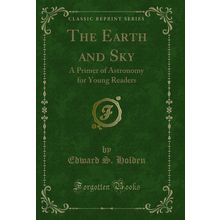 The Earth and Sky: A Primer of Astronomy for Young Readers (Classic Reprint)