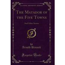 The Matador of the Five Towns: And Other Stories (Classic Reprint)