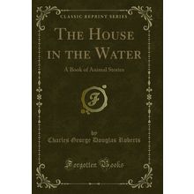 The House in the Water: A Book of Animal Stories (Classic Reprint)