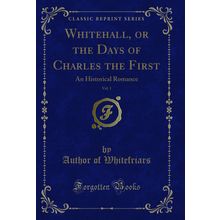 Whitehall, or the Days of Charles the First, Vol. 1: An Historical Romance