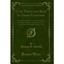 Over There and Back in Three Uniforms (Classic Reprint)