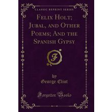 Felix Holt; Jubal, and Other Poems; And the Spanish Gypsy (Classic Reprint)
