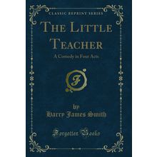 The Little Teacher: A Comedy in Four Acts (Classic Reprint)