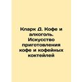 Clark D. Coffee and Alcohol: The Art of Coffee and Coffee Cocktails In Russian