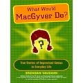 What Would Macgyver Do - True Stories of Improvised Genius in Everyday Life by B